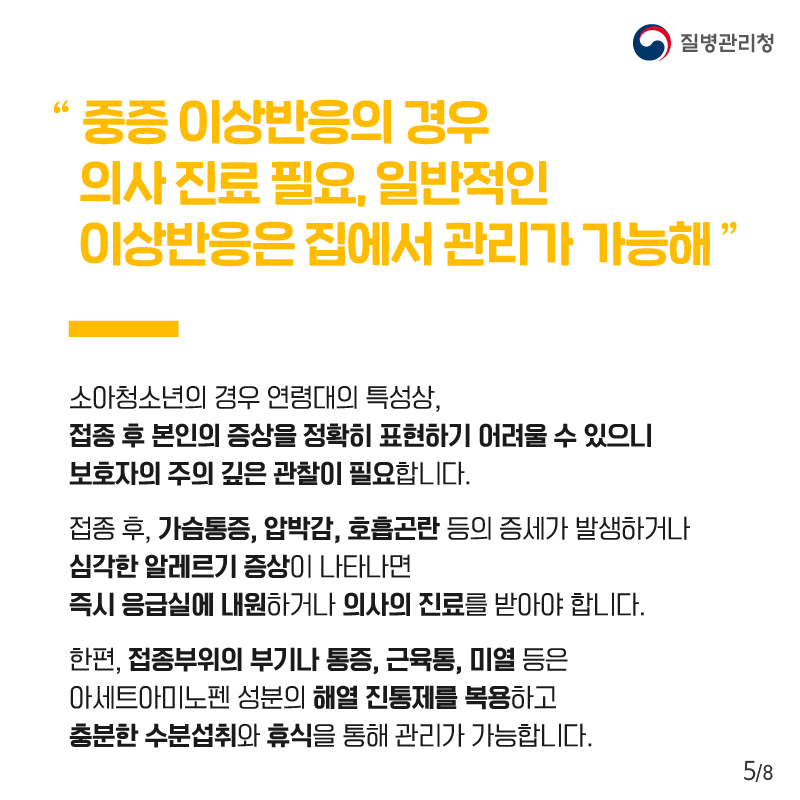 “중증 이상반응의 경우 의사 진료 필요, 일반적인 이상반응은 집에서 관리가 가능해” 소아청소년의 경우 연령대의 특성상, 접종 후 본인의 증상을 정확히 표현하기 어려울 수 있으니 보호자의 주의 깊은 관찰이 필요합니다. 접종 후, 가슴통증, 압박감, 호흡곤란 등의 증세가 발생하거나 심각한 알레르기 증상이 나타나면 즉시 응급실에 내원하거나 의사의 진료를 받아야 합니다. 한편, 접종부위의 부기나 통증, 근육통, 미열 등은 아세트아미노펜 성분의 해열 진통제를 복용하고 충분한 수분섭취와 휴식을 통해 관리가 가능합니다.